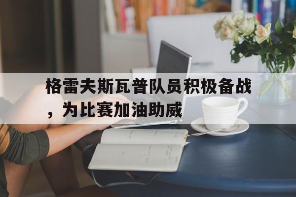 九州娱乐官网-格雷夫斯瓦普队员积极备战，为比赛加油助威的简单介绍