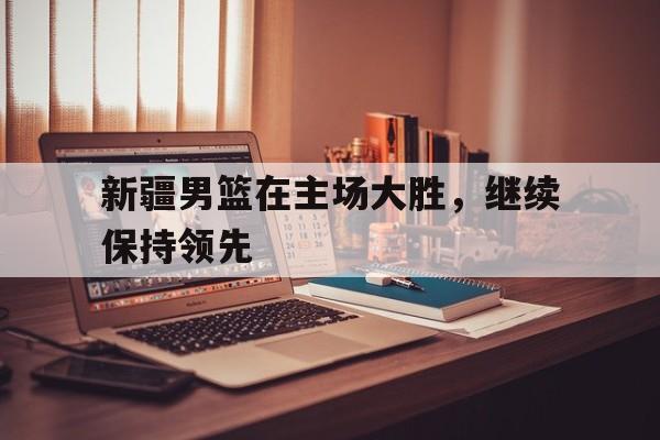 九州官方网站-新疆男篮在主场大胜,继续保持领先状态
